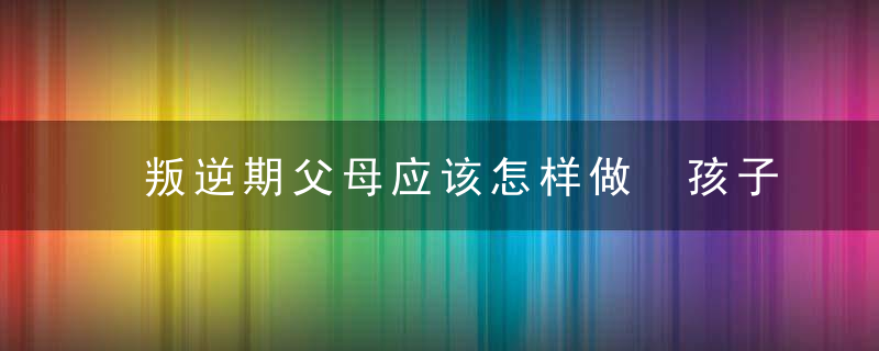 叛逆期父母应该怎样做 孩子叛逆期父母应该如何处理